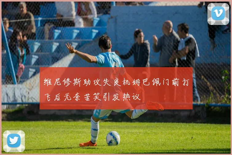 维尼修斯助攻失良机姆巴佩门前打飞后无奈苦笑引发热议