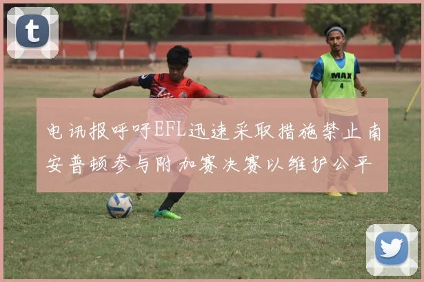 电讯报呼吁EFL迅速采取措施禁止南安普顿参与附加赛决赛以维护公平竞争