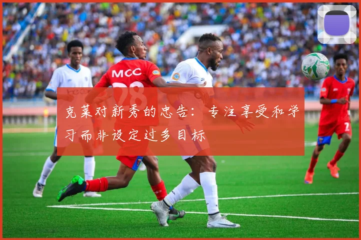克莱对新秀的忠告：专注享受和学习而非设定过多目标