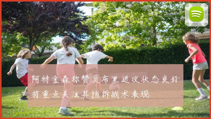 阿特金森称赞莫布里进攻状态良好将重点关注其挡拆战术表现