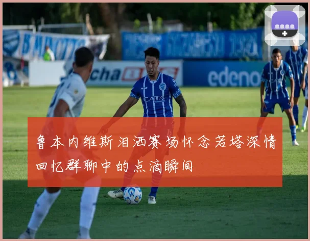 鲁本内维斯泪洒赛场怀念若塔深情回忆群聊中的点滴瞬间