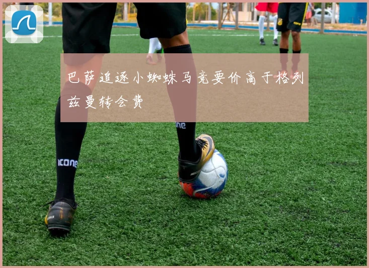 巴萨追逐小蜘蛛马竞要价高于格列兹曼转会费