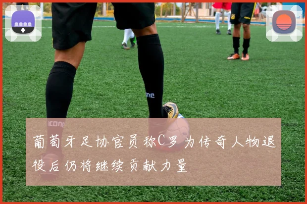 葡萄牙足协官员称C罗为传奇人物退役后仍将继续贡献力量