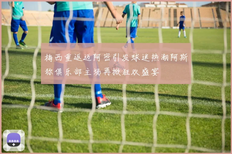 梅西重返迈阿密引发球迷热潮阿斯称俱乐部主场再掀狂欢盛宴