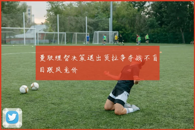 曼联理智决策退出莫拉争夺战不盲目跟风竞价