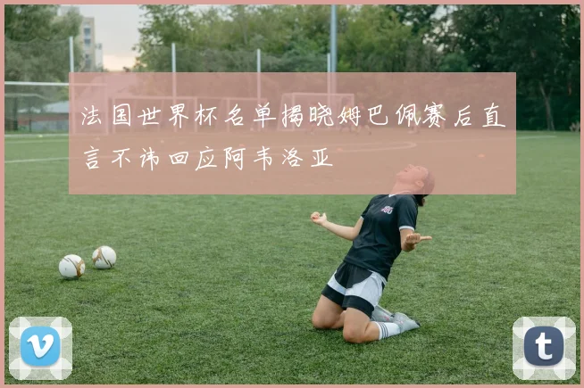 法国世界杯名单揭晓姆巴佩赛后直言不讳回应阿韦洛亚