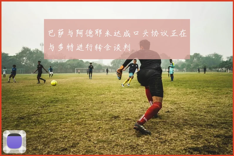 巴萨与阿德耶米达成口头协议正在与多特进行转会谈判