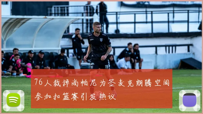 76人裁掉尚帕尼为签麦克朗腾空间参加扣篮赛引发热议