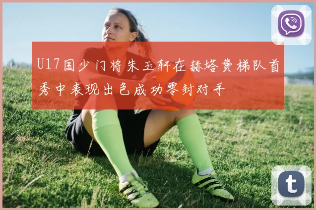 U17国少门将朱玉轩在赫塔费梯队首秀中表现出色成功零封对手