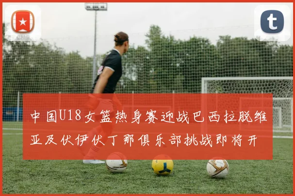 中国U18女篮热身赛迎战巴西拉脱维亚及伏伊伏丁那俱乐部挑战即将开启