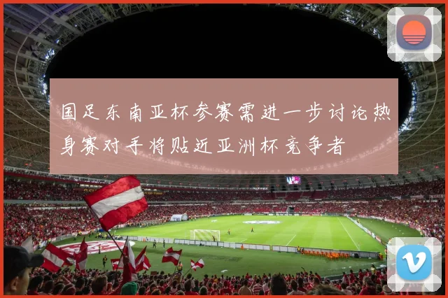 国足东南亚杯参赛需进一步讨论热身赛对手将贴近亚洲杯竞争者