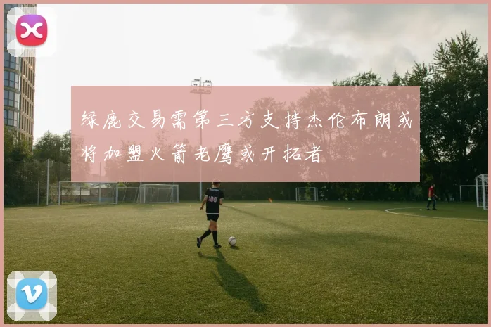 绿鹿交易需第三方支持杰伦布朗或将加盟火箭老鹰或开拓者