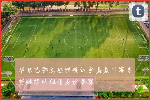 毕尔巴鄂总经理确认余嘉豪下赛季将继续以租借身份参赛