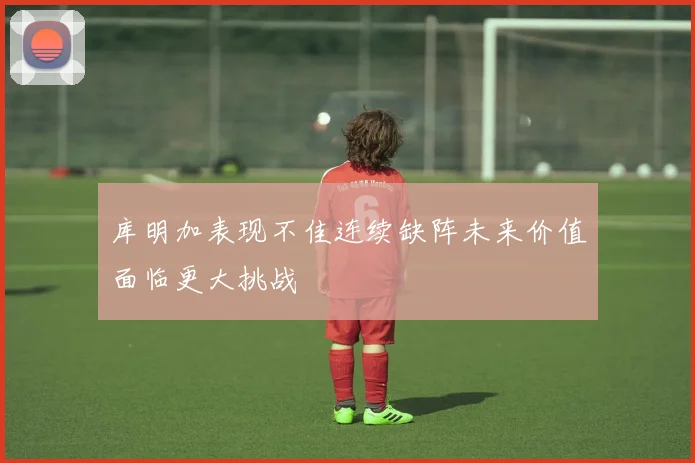 库明加表现不佳连续缺阵未来价值面临更大挑战