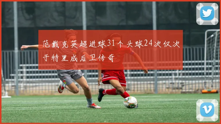 范戴克英超进球31个头球24次仅次于特里成后卫传奇