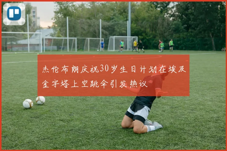 杰伦布朗庆祝30岁生日计划在埃及金字塔上空跳伞引发热议