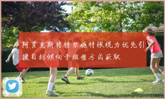 阿贾克斯将特尔施特根视为优先引援目标倾向于租借方式获取