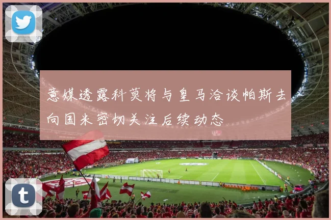 意媒透露科莫将与皇马洽谈帕斯去向国米密切关注后续动态